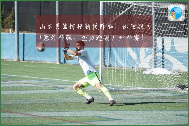 山东男篮惊艳新援降临！保密战力+意外补强，全力迎战广州补赛！