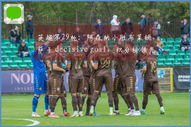 英超第29轮：阿森纳小胜布莱顿，萨卡 decisive goal，积分榜领先7分