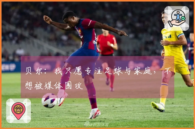 贝尔：我只愿专注足球与家庭，不想被媒体围攻