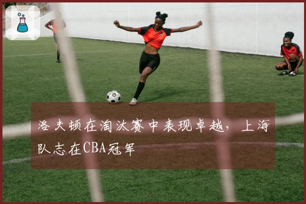 洛夫顿在淘汰赛中表现卓越，上海队志在CBA冠军