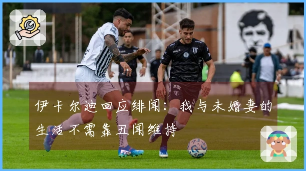 伊卡尔迪回应绯闻：我与未婚妻的生活不需靠丑闻维持