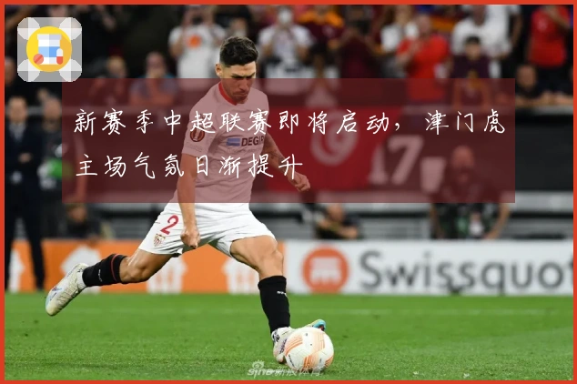 新赛季中超联赛即将启动，津门虎主场气氛日渐提升