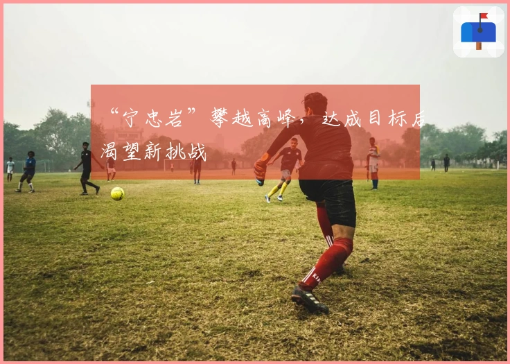 “宁忠岩”攀越高峰，达成目标后渴望新挑战