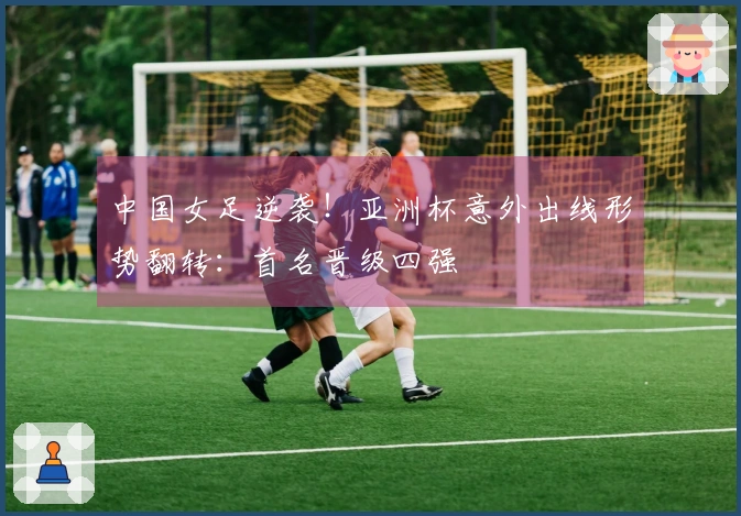 中国女足逆袭！亚洲杯意外出线形势翻转：首名晋级四强