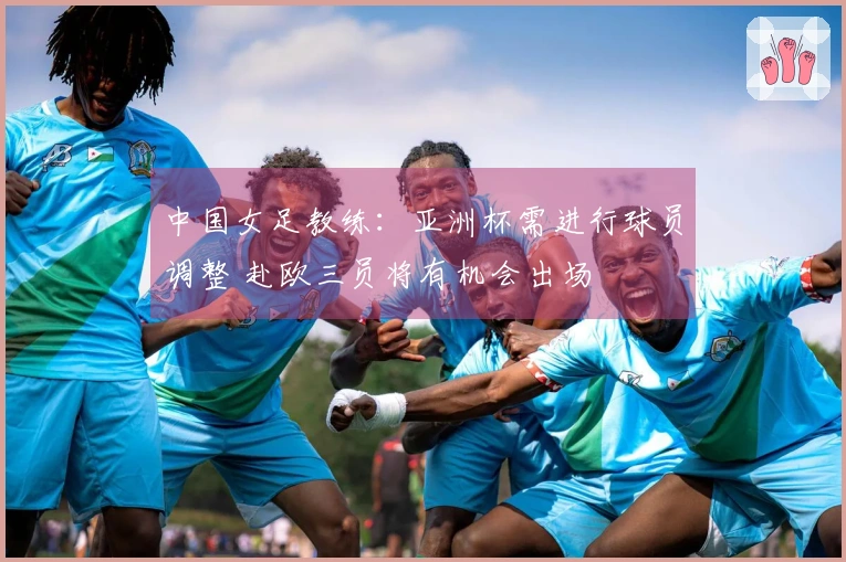 中国女足教练：亚洲杯需进行球员调整 赴欧三员将有机会出场