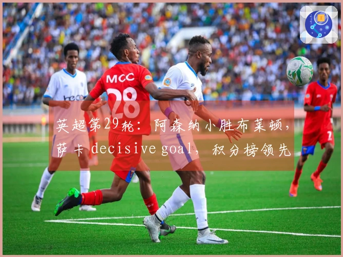 英超第29轮：阿森纳小胜布莱顿，萨卡 decisive goal，积分榜领先7分
