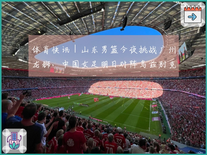 体育快讯｜山东男篮今夜挑战广州龙狮，中国女足明日对阵乌兹别克斯坦