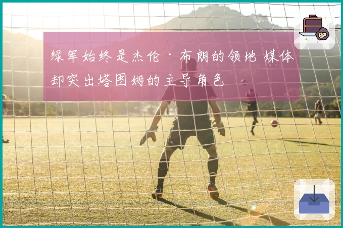 绿军始终是杰伦·布朗的领地 媒体却突出塔图姆的主导角色