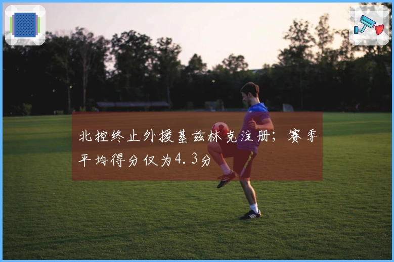 北控终止外援基兹林克注册；赛季平均得分仅为4.3分