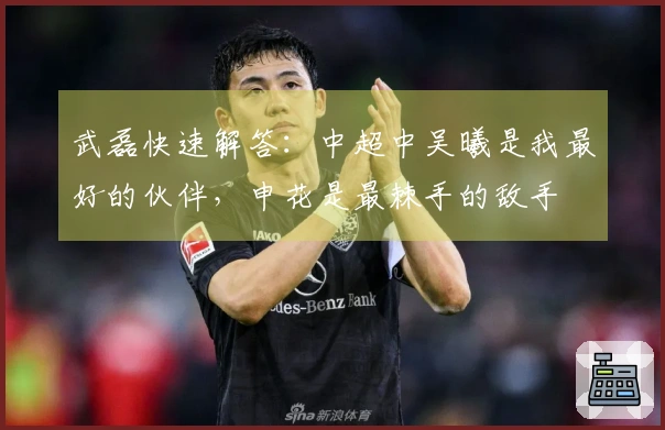 武磊快速解答：中超中吴曦是我最好的伙伴，申花是最棘手的敌手