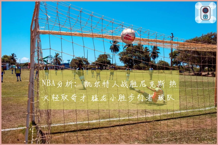 NBA分析：凯尔特人战胜尼克斯 热火轻取奇才 猛龙小胜步行者 狼队胜快船