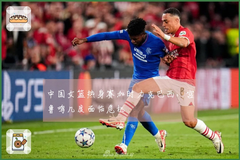 中国女篮热身赛加时力克巴西，宫鲁鸣几度面临危机
