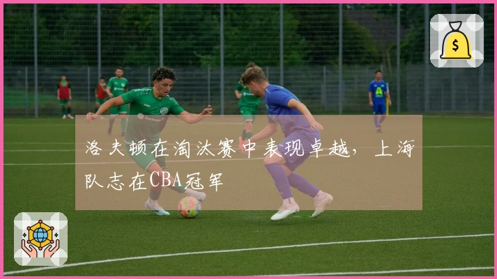 洛夫顿在淘汰赛中表现卓越，上海队志在CBA冠军