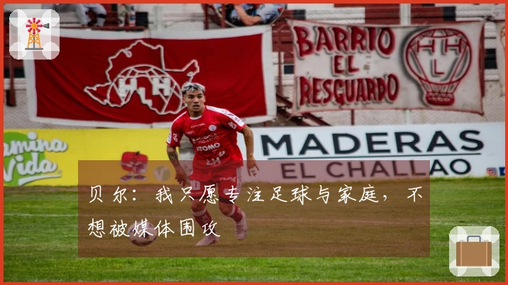 贝尔：我只愿专注足球与家庭，不想被媒体围攻