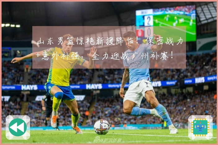 山东男篮惊艳新援降临！保密战力+意外补强，全力迎战广州补赛！