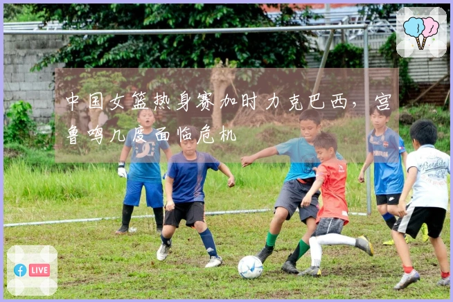 中国女篮热身赛加时力克巴西，宫鲁鸣几度面临危机